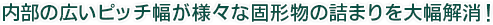 内部の広いピッチ幅が様々な固形物の詰まりを大幅解消！