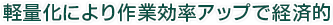 軽量化により作業効率アップで経済的