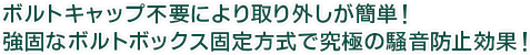 ボルトキャップ不要により取り外しが簡単！強固なボルトボックス固定方式で究極の騒音防止効果！