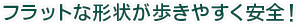 フラットな形状が歩きやすく安全！